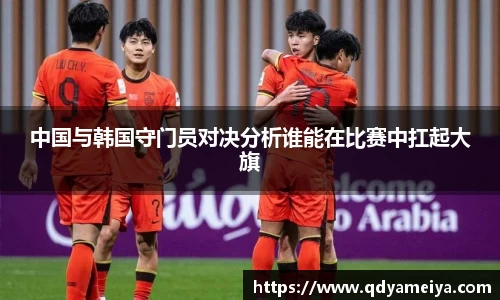 中国与韩国守门员对决分析谁能在比赛中扛起大旗