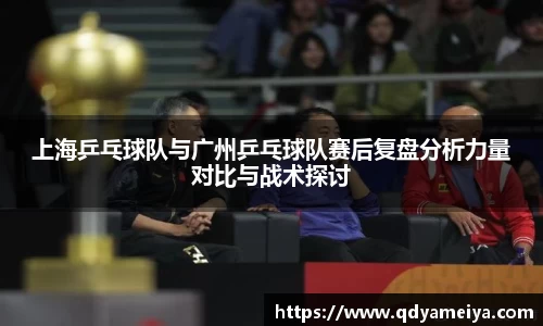 上海乒乓球队与广州乒乓球队赛后复盘分析力量对比与战术探讨